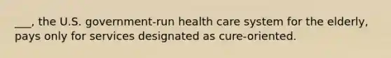 ___, the U.S. government-run health care system for the elderly, pays only for services designated as cure-oriented.