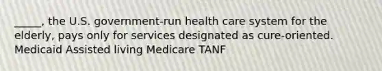 _____, the U.S. government-run health care system for the elderly, pays only for services designated as cure-oriented. Medicaid Assisted living Medicare TANF