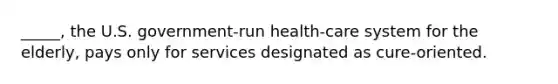 _____, the U.S. government-run health-care system for the elderly, pays only for services designated as cure-oriented.