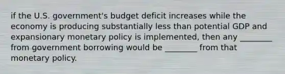 if the U.S. government's budget deficit increases while the economy is producing substantially less than potential GDP and expansionary monetary policy is implemented, then any ________ from government borrowing would be ________ from that monetary policy.