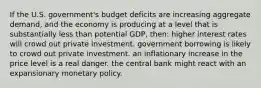 If the U.S. government's budget deficits are increasing aggregate demand, and the economy is producing at a level that is substantially less than potential GDP, then: higher interest rates will crowd out private investment. government borrowing is likely to crowd out private investment. an inflationary increase in the price level is a real danger. the central bank might react with an expansionary monetary policy.