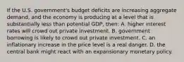 If the U.S. government's budget deficits are increasing aggregate demand, and the economy is producing at a level that is substantially less than potential GDP, then: A. higher interest rates will crowd out private investment. B. government borrowing is likely to crowd out private investment. C. an inflationary increase in the price level is a real danger. D. the central bank might react with an expansionary monetary policy.