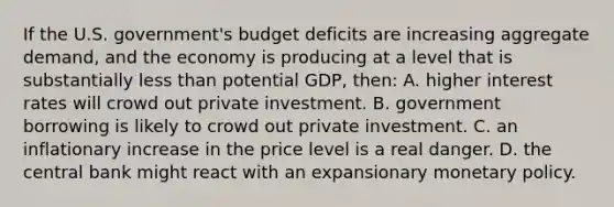 If the U.S. government's budget deficits are increasing aggregate demand, and the economy is producing at a level that is substantially less than potential GDP, then: A. higher interest rates will crowd out private investment. B. government borrowing is likely to crowd out private investment. C. an inflationary increase in the price level is a real danger. D. the central bank might react with an expansionary monetary policy.