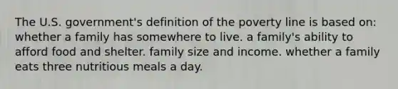 The U.S. government's definition of the poverty line is based on: whether a family has somewhere to live. a family's ability to afford food and shelter. family size and income. whether a family eats three nutritious meals a day.