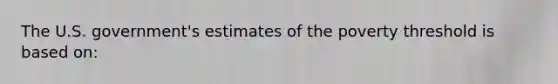 The U.S. government's estimates of the poverty threshold is based on: