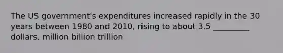 The US government's expenditures increased rapidly in the 30 years between 1980 and 2010, rising to about 3.5 _________ dollars. million billion trillion