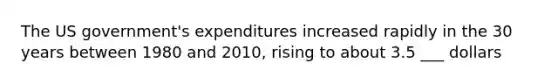 The US government's expenditures increased rapidly in the 30 years between 1980 and 2010, rising to about 3.5 ___ dollars