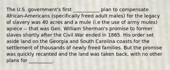 The U.S. government's first ___________ plan to compensate African-Americans (specifically freed adult males) for the legacy of slavery was 40 acres and a mule (i.e the use of army mules) apiece -- that was Gen. William Sherman's promise to former slaves shortly after the Civil War ended in 1865. His order set aside land on the Georgia and South Carolina coasts for the settlement of thousands of newly freed families. But the promise was quickly recanted and the land was taken back, with no other plans for __________.