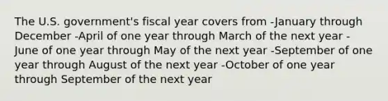 The U.S. government's fiscal year covers from -January through December -April of one year through March of the next year -June of one year through May of the next year -September of one year through August of the next year -October of one year through September of the next year