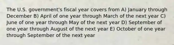 The U.S. government's fiscal year covers from A) January through December B) April of one year through March of the next year C) June of one year through May of the next year D) September of one year through August of the next year E) October of one year through September of the next year