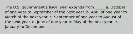 The U.S. government's fiscal year extends from _____ a. October of one year to September of the next year. b. April of one year to March of the next year. c. September of one year to August of the next year. d. June of one year to May of the next year. e. January to December.