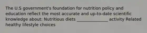 The U.S government's foundation for nutrition policy and education reflect the most accurate and up-to-date scientific knowledge about: Nutritious diets _______________ activity Related healthy lifestyle choices