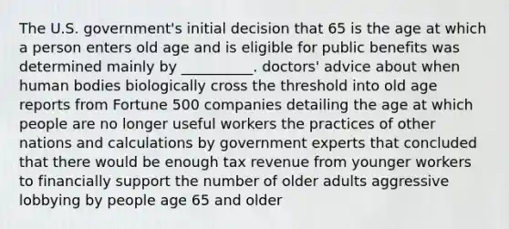 The U.S. government's initial decision that 65 is the age at which a person enters old age and is eligible for public benefits was determined mainly by __________. doctors' advice about when human bodies biologically cross the threshold into old age reports from Fortune 500 companies detailing the age at which people are no longer useful workers the practices of other nations and calculations by government experts that concluded that there would be enough tax revenue from younger workers to financially support the number of older adults aggressive lobbying by people age 65 and older