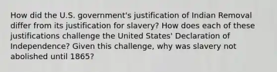 How did the U.S. government's justification of Indian Removal differ from its justification for slavery? How does each of these justifications challenge the United States' Declaration of Independence? Given this challenge, why was slavery not abolished until 1865?