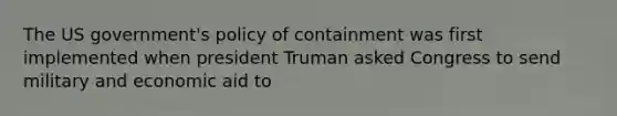 The US government's policy of containment was first implemented when president Truman asked Congress to send military and economic aid to