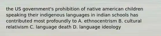 the US government's prohibition of native american children speaking their indigenous languages in indian schools has contributed most profoundly to A. ethnocentrism B. cultural relativism C. language death D. language ideology