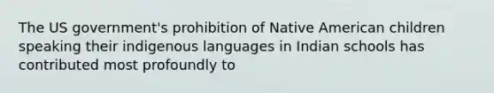 The US government's prohibition of Native American children speaking their indigenous languages in Indian schools has contributed most profoundly to