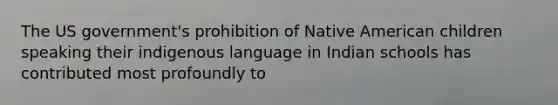 The US government's prohibition of Native American children speaking their indigenous language in Indian schools has contributed most profoundly to