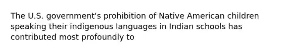 The U.S. government's prohibition of Native American children speaking their indigenous languages in Indian schools has contributed most profoundly to