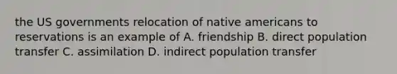 the US governments relocation of native americans to reservations is an example of A. friendship B. direct population transfer C. assimilation D. indirect population transfer