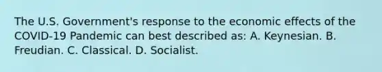 The U.S. Government's response to the economic effects of the COVID-19 Pandemic can best described as: A. Keynesian. B. Freudian. C. Classical. D. Socialist.