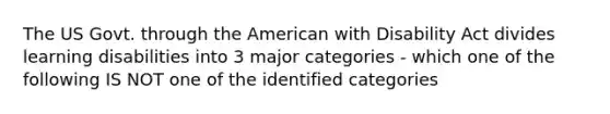 The US Govt. through the American with Disability Act divides learning disabilities into 3 major categories - which one of the following IS NOT one of the identified categories