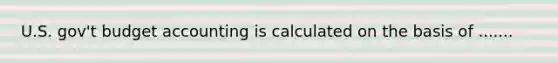 U.S. gov't budget accounting is calculated on the basis of .......