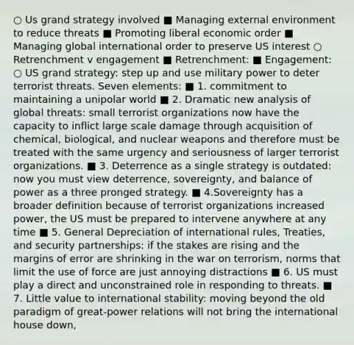 ○ Us grand strategy involved ■ Managing external environment to reduce threats ■ Promoting liberal economic order ■ Managing global international order to preserve US interest ○ Retrenchment v engagement ■ Retrenchment: ■ Engagement: ○ US grand strategy: step up and use military power to deter terrorist threats. Seven elements: ■ 1. commitment to maintaining a unipolar world ■ 2. Dramatic new analysis of global threats: small terrorist organizations now have the capacity to inflict large scale damage through acquisition of chemical, biological, and nuclear weapons and therefore must be treated with the same urgency and seriousness of larger terrorist organizations. ■ 3. Deterrence as a single strategy is outdated: now you must view deterrence, sovereignty, and balance of power as a three pronged strategy. ■ 4.Sovereignty has a broader definition because of terrorist organizations increased power, the US must be prepared to intervene anywhere at any time ■ 5. General Depreciation of international rules, Treaties, and security partnerships: if the stakes are rising and the margins of error are shrinking in the war on terrorism, norms that limit the use of force are just annoying distractions ■ 6. US must play a direct and unconstrained role in responding to threats. ■ 7. Little value to international stability: moving beyond the old paradigm of great-power relations will not bring the international house down,