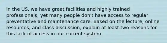 In the US, we have great facilities and highly trained professionals; yet many people don't have access to regular preventative and maintenance care. Based on the lecture, online resources, and class discussion, explain at least two reasons for this lack of access in our current system.