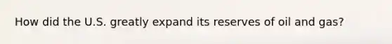 How did the U.S. greatly expand its reserves of oil and gas?