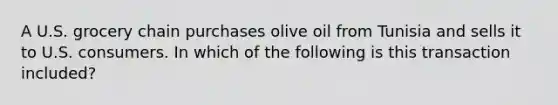 A U.S. grocery chain purchases olive oil from Tunisia and sells it to U.S. consumers. In which of the following is this transaction included?