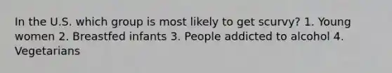 In the U.S. which group is most likely to get scurvy? 1. Young women 2. Breastfed infants 3. People addicted to alcohol 4. Vegetarians