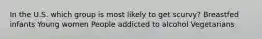 In the U.S. which group is most likely to get scurvy? Breastfed infants Young women People addicted to alcohol Vegetarians