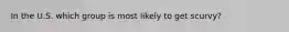 In the U.S. which group is most likely to get scurvy?