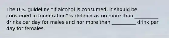 The U.S. guideline "If alcohol is consumed, it should be consumed in moderation" is defined as no more than __________ drinks per day for males and nor more than __________ drink per day for females.