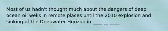 Most of us hadn't thought much about the dangers of deep ocean oil wells in remote places until the 2010 explosion and sinking of the Deepwater Horizon in ____ __ ____