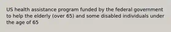 US health assistance program funded by the federal government to help the elderly (over 65) and some disabled individuals under the age of 65