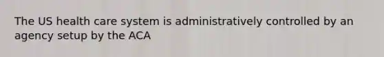 The US health care system is administratively controlled by an agency setup by the ACA