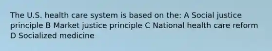 The U.S. health care system is based on the: A Social justice principle B Market justice principle C National health care reform D Socialized medicine