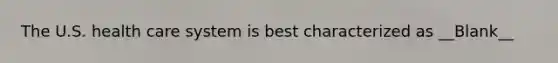 The U.S. health care system is best characterized as __Blank__