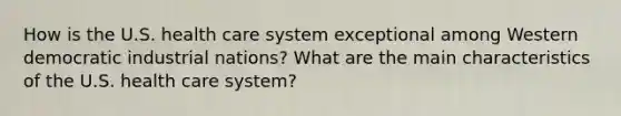 How is the U.S. health care system exceptional among Western democratic industrial nations? What are the main characteristics of the U.S. health care system?