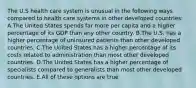 The U.S health care system is unusual in the following ways compared to health care systems in other developed countries: A.The United States spends far more per capita and a higher percentage of its GDP than any other country. B.The U.S. has a higher percentage of uninsured patients than other developed countries. C.The United States has a higher percentage of its costs related to administration than most other developed countries. D.The United States has a higher percentage of specialists compared to generalists than most other developed countries. E.All of these options are true