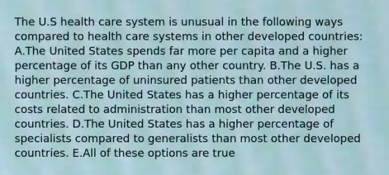 The U.S health care system is unusual in the following ways compared to health care systems in other developed countries: A.The United States spends far more per capita and a higher percentage of its GDP than any other country. B.The U.S. has a higher percentage of uninsured patients than other developed countries. C.The United States has a higher percentage of its costs related to administration than most other developed countries. D.The United States has a higher percentage of specialists compared to generalists than most other developed countries. E.All of these options are true