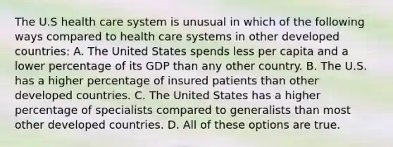 The U.S health care system is unusual in which of the following ways compared to health care systems in other developed countries: A. The United States spends less per capita and a lower percentage of its GDP than any other country. B. The U.S. has a higher percentage of insured patients than other developed countries. C. The United States has a higher percentage of specialists compared to generalists than most other developed countries. D. All of these options are true.