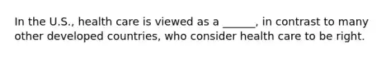 In the U.S., health care is viewed as a ______, in contrast to many other developed countries, who consider health care to be right.
