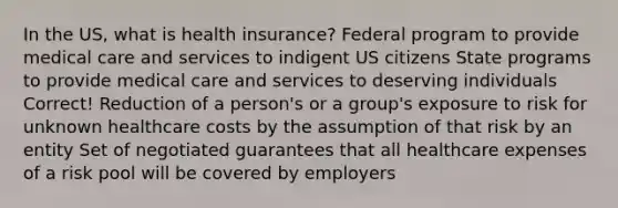 In the US, what is health insurance? Federal program to provide medical care and services to indigent US citizens State programs to provide medical care and services to deserving individuals Correct! Reduction of a person's or a group's exposure to risk for unknown healthcare costs by the assumption of that risk by an entity Set of negotiated guarantees that all healthcare expenses of a risk pool will be covered by employers