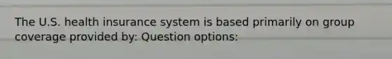 The U.S. health insurance system is based primarily on group coverage provided by: Question options: