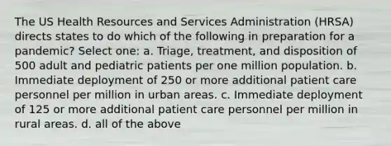 The US Health Resources and Services Administration (HRSA) directs states to do which of the following in preparation for a pandemic? Select one: a. Triage, treatment, and disposition of 500 adult and pediatric patients per one million population. b. Immediate deployment of 250 or more additional patient care personnel per million in urban areas. c. Immediate deployment of 125 or more additional patient care personnel per million in rural areas. d. all of the above