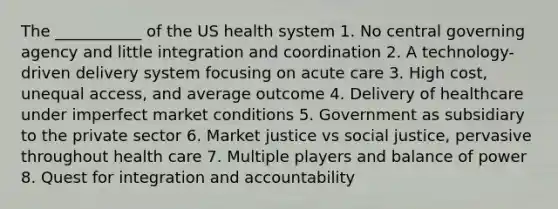 The ___________ of the US health system 1. No central governing agency and little integration and coordination 2. A technology-driven delivery system focusing on acute care 3. High cost, unequal access, and average outcome 4. Delivery of healthcare under imperfect market conditions 5. Government as subsidiary to the private sector 6. Market justice vs social justice, pervasive throughout health care 7. Multiple players and balance of power 8. Quest for integration and accountability