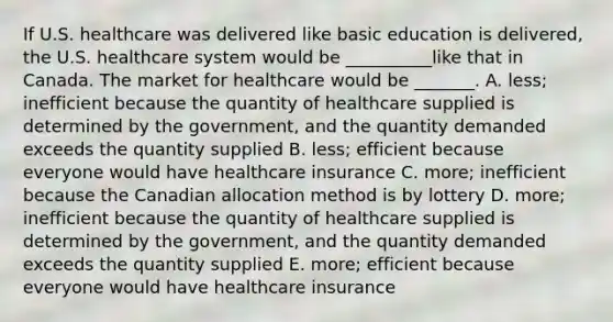 If U.S. healthcare was delivered like basic education is​ delivered, the U.S. healthcare system would be​ __________like that in Canada. The market for healthcare would be​ _______. A. ​less; inefficient because the quantity of healthcare supplied is determined by the​ government, and the quantity demanded exceeds the quantity supplied B. ​less; efficient because everyone would have healthcare insurance C. ​more; inefficient because the Canadian allocation method is by lottery D. ​more; inefficient because the quantity of healthcare supplied is determined by the​ government, and the quantity demanded exceeds the quantity supplied E. ​more; efficient because everyone would have healthcare insurance